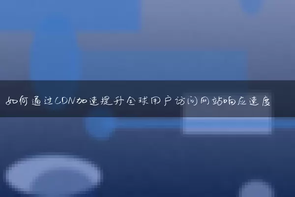 如何通过CDN加速提升全球用户访问网站响应速度