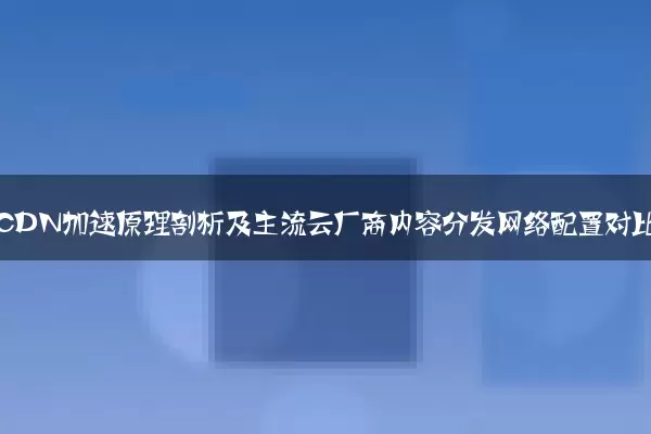网站CDN加速原理剖析及主流云厂商内容分发网络配置对比