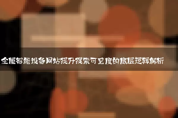 全屋智能设备网站提升搜索可见度的底层逻辑解析