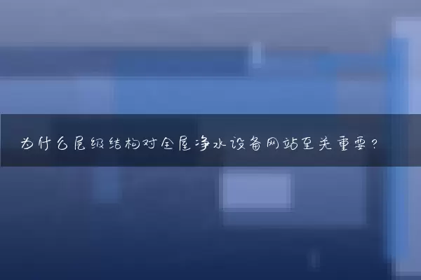 为什么层级结构对全屋净水设备网站至关重要？