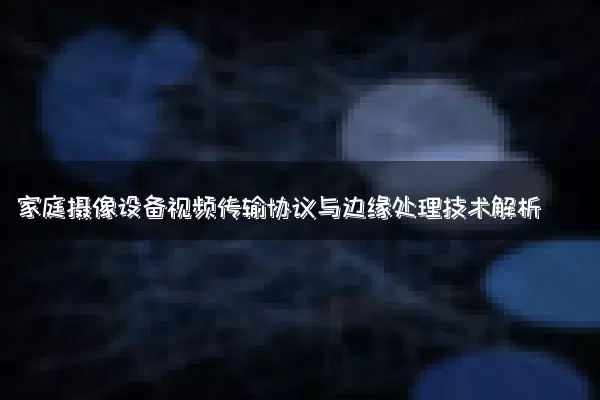 家庭摄像设备视频传输协议与边缘处理技术解析